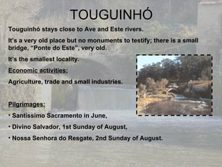 TOUGUINHÓ Touguinhó stays close to Ave and Este rivers. It’s a very old place but no monuments to testify; there is a small bridge, “Ponte do Este”, very old. It’s the smallest locality. Economic activities: Agriculture, trade and small industries. Pilgrimages: Santíssimo Sacramento in June, Divino Salvador, 1st Sunday of August,  Nossa Senhora do Resgate, 2nd Sunday of August. 