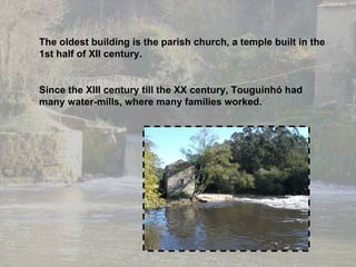 The oldest building is the parish church, a temple built in the 1st half of XII century. Since the XIII century till the XX century, Touguinhó had many water-mills, where many families worked. 