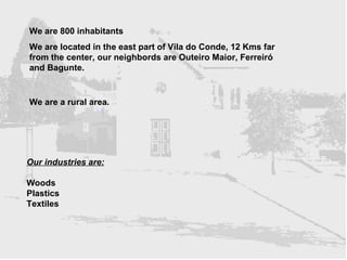 We are 800 inhabitants We are located in the east part of Vila do Conde, 12 Kms far from the center, our neighbords are Outeiro Maior, Ferreiró and Bagunte. We are a rural area. Our industries are:   Woods Plastics Textiles 