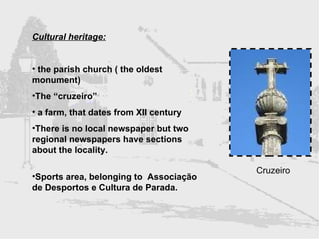 Cultural heritage: the parish church ( the oldest monument) The “cruzeiro”  a farm, that dates from XII century  There is no local newspaper but two regional newspapers have sections about the locality. Sports area, belonging to  Associação de Desportos e Cultura de Parada.  Cruzeiro 