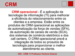 CRM operacional  - É a aplicação da tecnologia de informação (TI) para melhorar a eficiência do relacionamento entre os clientes e a empresa. Estão entre os produtos de CRM operacional as aplicações de automatização da força de vendas (SFA), da automação de canais de venda (SCA), dos sistemas de comércio eletrônico e dos call centers. O CRM operacional prevê a integração de todos so prosutos de tecnologia para proporcionar o melhor atendimento ao cliente. CRM 