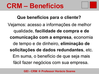 Que benefícios para o cliente?   Vejamos: acesso a informações de melhor qualidade,  facilidade de compra e de comunicação com a empresa , economia de tempo e de dinheiro,  eliminação de solicitações de dados redundantes , etc. Em suma, o benefício de que seja mais fácil fazer negócios com sua empresa.   CRM – Benefícios  