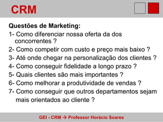 Questões de Marketing: 1- Como diferenciar nossa oferta da dos concorrentes ? 2- Como competir com custo e preço mais baixo ? 3- Até onde chegar na personalização dos clientes ? 4- Como conseguir fidelidade a longo prazo ? 5- Quais clientes são mais importantes ? 6- Como melhorar a produtividade de vendas ? 7- Como conseguir que outros departamentos sejam  mais orientados ao cliente ? CRM 
