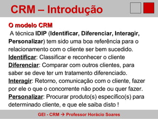 O modelo CRM   A técnica  IDIP  ( Identificar, Diferenciar, Interagir,  Personalizar ) tem sido uma boa referência para o  relacionamento com o cliente ser bem sucedido. Identificar : Classificar e reconhecer o cliente Diferenciar : Comparar com outros clientes, para  saber se deve ter um tratamento diferenciado. Interagir : Retorno, comunicação com o cliente, fazer por ele o que o concorrente não pode ou quer fazer. Personalizar : Procurar produto(s) específico(s) para  determinado cliente, e que ele saiba disto ! CRM – Introdução   