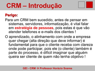 Perigo: Para um CRM bem sucedido, antes de pensar em sistemas, servidores, informatização, é vital falar em  estratégia de pessoas , pois estas é que vão atender telefones e e-mails dos clientes ! O aprendizado, o alinhamento com onde a empresa quer chegar (alta direção que deve informar) é fundamental para que o cliente receba com clareza onde pode participar, pois ele (o cliente) também é parte do processo, é difícil imaginar que alguém queira ser cliente de quem não tenha objetivo ! CRM – Introdução   