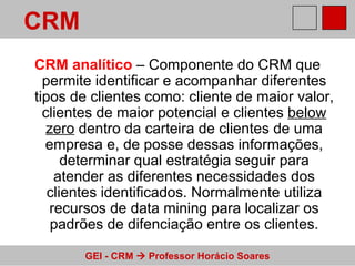 CRM analítico  – Componente do CRM que permite identificar e acompanhar diferentes tipos de clientes como: cliente de maior valor, clientes de maior potencial e clientes  below zero  dentro da carteira de clientes de uma empresa e, de posse dessas informações, determinar qual estratégia seguir para atender as diferentes necessidades dos clientes identificados. Normalmente utiliza recursos de data mining para localizar os padrões de difenciação entre os clientes. CRM 