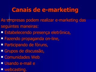 As empresas podem realizar e-marketing das seguintes maneiras:  Estabelecendo presença eletrônica, Fazendo propaganda on-line,  Participando de fóruns,  Grupos de discussão, Comunidades Web  Usando e-mail e  webcasting. Canais de e-marketing 