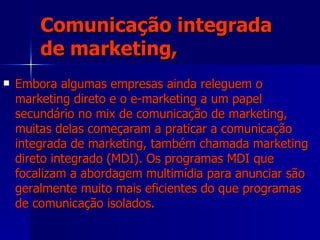 Comunicação integrada de marketing, Embora algumas empresas ainda releguem o marketing direto e o e-marketing a um papel secundário no mix de comunicação de marketing, muitas delas começaram a praticar a comunicação integrada de marketing, também chamada marketing direto integrado (MDI). Os programas MDI que focalizam a abordagem multimídia para anunciar são geralmente muito mais eficientes do que programas de comunicação isolados. 