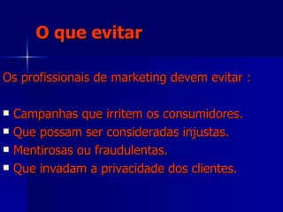 O que evitar Os profissionais de marketing devem evitar : Campanhas que irritem os consumidores. Que possam ser consideradas injustas. Mentirosas ou fraudulentas.  Que invadam a privacidade dos clientes. 