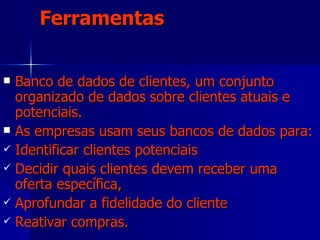 Ferramentas Banco de dados de clientes, um conjunto organizado de dados sobre clientes atuais e potenciais. As empresas usam seus bancos de dados para:  Identificar clientes potenciais Decidir quais clientes devem receber uma oferta específica,  Aprofundar a fidelidade do cliente  Reativar compras. 