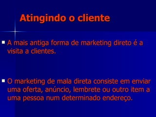 Atingindo o cliente A mais antiga forma de marketing direto é a visita a clientes.  O marketing de mala direta consiste em enviar uma oferta, anúncio, lembrete ou outro item a uma pessoa num determinado endereço.  
