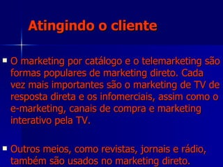 Atingindo o cliente O marketing por catálogo e o telemarketing são formas populares de marketing direto. Cada vez mais importantes são o marketing de TV de resposta direta e os infomerciais, assim como o e-marketing, canais de compra e marketing interativo pela TV.  Outros meios, como revistas, jornais e rádio, também são usados no marketing direto. 