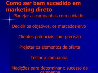 Como ser bem sucedido em marketing direto Planejar as campanhas com cuidado. Decidir os objetivos, os mercados-alvo  Clientes potenciais com precisão Projetar os elementos da oferta Testar a campanha  Medições para determinar o sucesso da campanha. 