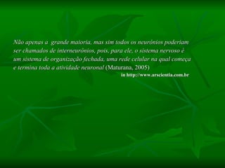 Não apenas a  grande maioria, mas sim todos os neurônios poderiam  ser chamados de interneurônios, pois, para ele, o sistema nervoso é  um sistema de organização fechada, uma rede celular na qual começa  e termina toda a atividade neuronal  (Maturana, 2005)  in http://www.arscientia.com.br 