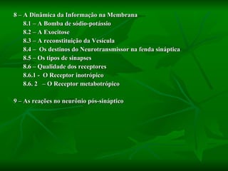 8 – A Dinâmica da Informação na Membrana 8.1 – A Bomba de sódio-potássio 8.2 – A Exocitose 8.3 – A reconstituição da Vesícula 8.4 –  Os destinos do Neurotransmissor na fenda sináptica  8.5 – Os tipos de sinapses 8.6 – Qualidade dos receptores 8.6.1 -  O Receptor inotrópico 8.6. 2  – O Receptor metabotrópico 9 – As reações no neurônio pós-sináptico 