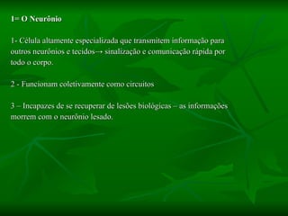 1= O Neurônio 1-   Célula altamente especializada que   transmitem informação para  outros neurônios e tecidos -> sinalização e comunicação rápida por  todo o corpo. 2 - Funcionam coletivamente como circuitos 3 – Incapazes de se recuperar de lesões biológicas – as informações  morrem com o neurônio lesado. 