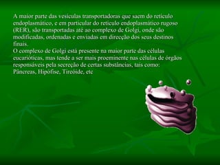 A maior parte das vesículas transportadoras que saem do retículo endoplasmático, e em particular do retículo endoplasmático rugoso (RER), são transportadas até ao complexo de Golgi, onde são modificadas, ordenadas e enviadas em direcção dos seus destinos finais.  O complexo de Golgi está presente na maior parte das células eucarióticas, mas tende a ser mais proeminente nas células de órgãos responsáveis pela secreção de certas substâncias, tais como: Pâncreas, Hipófise, Tireóide, etc 