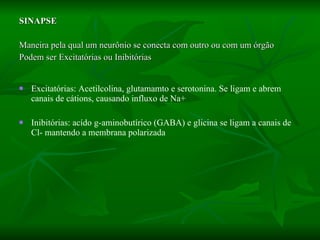 SINAPSE Maneira pela qual um neurônio se conecta com outro ou com um órgão Podem ser Excitatórias ou Inibitórias Excitatórias: Acetilcolina, glutamamto e serotonina. Se ligam e abrem canais de cátions, causando influxo de Na+ Inibitórias: acído g-aminobutírico (GABA) e glicina se ligam a canais de Cl- mantendo a membrana polarizada 