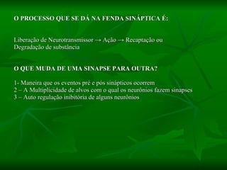O PROCESSO QUE SE DÁ NA FENDA SINÁPTICA É: Liberação de Neurotransmissor  -> Ação -> Recaptação ou  Degradação de substância O QUE MUDA DE UMA SINAPSE PARA OUTRA? 1- Maneira que os eventos pré e pós sinápticos ocorrem 2 – A Multiplicidade de alvos com o qual os neurônios fazem sinapses 3 – Auto regulação inibitória de alguns neurônios 