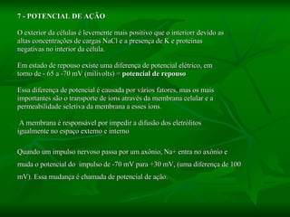 7 - POTENCIAL DE AÇÃO O exterior da células é levemente mais positivo que o interiorr devido as altas concentrações de cargas NaCl e a presença de K e proteínas  negativas no interior da célula. Em estado de repouso existe uma diferença de potencial elétrico, em  torno de - 65 a -70 mV (milivolts) =  potencial de repouso Essa diferença de potencial é causada por vários fatores, mas os mais importantes são o transporte de íons através da membrana celular e a  permeabilidade seletiva da membrana a esses íons. A membrana é responsável por impedir a difusão dos eletrólitos  igualmente no espaço externo e interno  Quando um impulso nervoso passa por um axônio, Na+ entra no axônio e  muda o potencial do  impulso de -70 mV para +30 mV, (uma diferença de 100  mV). Essa mudança é chamada de potencial de ação. 