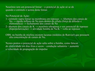 Neurônio tem um potencial limiar – o potencial de ação só se dá quando o estímulo é acima deste limiar.  No Potencial de Ação: 1- estímulo supra limiar na membrana em repouso  -> Abertura dos canais de Na -> rápido influxo de Na para dentro da célula (força de difusão e eletrostática) -> fechamento dos canais de Na 2- abertura dos canais de K -> neurônio ultrapassa o seu potencial de repouso (hiperpolarização) -> atividade bomba de Na/K = volta ao repouso OBS: na bainha de mielina existem lacunas (nódulos de Ranvier) que possuem alta concentração de canais de Na. Nestes pontos o potencial de ação salta sobre a bainha, como faíscas  de eletricidade em dias frios e secos – condução saltatória = aumenta  a velocidade de propagação do impulso 
