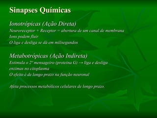 Sinapses Químicas   Ionotrópicas (Ação Direta) Neuroreceptor + Receptor = abertura de um canal de membrana Ions podem fluir O liga e desliga se dá em milisegundos Metabotrópicas (Ação Indireta) Estimula o 2º mensageiro (proteina G)  -> liga e desliga  enzimas no citoplasma O efeito é de longo prazo na função neuronal Afeta processos metabólicos celulares de longo prazo.  