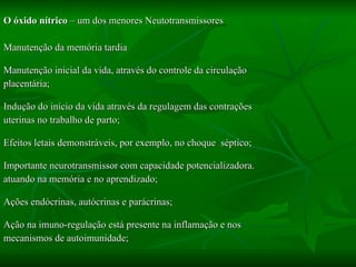 O óxido nítrico  – um dos menores Neutotransmissores Manutenção da memória tardia  Manutenção inicial da vida, através do controle da circulação  placentária; Indução do início da vida através da regulagem das contrações uterinas no trabalho de parto; Efeitos letais demonstráveis, por exemplo, no choque  séptico; Importante neurotransmissor com capacidade potencializadora. atuando na memória e no aprendizado; Ações endócrinas, autócrinas e parácrinas; Ação na imuno-regulação está presente na inflamação e nos mecanismos de autoimunidade; 