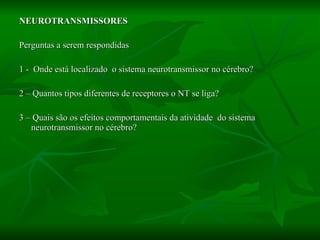NEUROTRANSMISSORES Perguntas a serem respondidas 1 -  Onde está localizado  o sistema neurotransmissor no cérebro? 2 – Quantos tipos diferentes de receptores o NT se liga? 3 – Quais são os efeitos comportamentais da atividade  do sistema neurotransmissor no cérebro? 