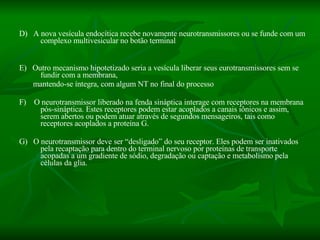 D)  A nova vesícula endocítica recebe novamente neurotransmissores ou se funde com um complexo multivesicular no botão terminal E)  Outro mecanismo hipotetizado seria a vesícula liberar seus eurotransmissores sem se fundir com a membrana, mantendo-se íntegra, com algum NT no final do processo F)  O neurotransmissor liberado na fenda sináptica interage com receptores na membrana pós-sináptica. Estes receptores podem estar acoplados a canais iônicos e assim, serem abertos ou podem atuar através de segundos mensageiros, tais como receptores acoplados a proteína G.  G)  O neurotransmissor deve ser “desligado” do seu receptor. Eles podem ser inativados pela recaptação para dentro do terminal nervoso por proteínas de transporte acopadas a um gradiente de sódio, degradação ou captação e metabolismo pela células da glia.  