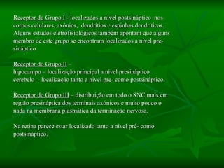 Receptor do Grupo I  - localizados a nível postsináptico  nos corpos celulares, axônios,  dendrítios e espinhas dendríticas.  Alguns estudos eletrofisiológicos também apontam que alguns membro de este grupo se encontram localizados a nível pré- sináptico  Receptor do Grupo II  –  hipocampo – localização principal a nível presináptico cerebelo  - localização tanto a nível pre- como postsináptico.  Receptor do Grupo III  – distribuição em todo o SNC mais em região presináptica dos terminais axónicos e muito pouco o  nada na membrana plasmática da terminação nervosa.  Na retina parece estar localizado tanto a nível pré- como  postsináptico.  