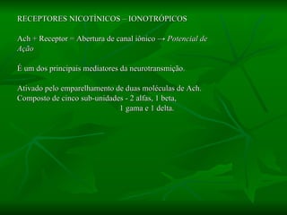 RECEPTORES NICOTÍNICOS – IONOTRÓPICOS Ach + Receptor = Abertura de canal iônico  -> Potencial de  Ação É um dos principais mediatores da neurotransmição.  Ativado pelo emparelhamento de duas moléculas de Ach. Composto de cinco sub-unidades - 2 alfas, 1 beta,  1 gama e 1 delta. 