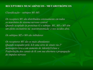 RECEPTORES MUSCARÍNICOS - METABOTRÓPICOS Classificação – subtipos M1-M5.  Os receptors M1 são distribuídos extensamente em todos os neurônios do sistema nervoso central.  Quando acoplado às proteínas G o subtipo  M1, M3 e M5 têm  um efeito excitatório na  neurotransmição  e nos tecidos alvo, Os subtipos M2 e M4 são inibidores  Os receptores M1 são os mais abundantes  Quando ocupados pela Ach uma série de sinais via 2º  mensageiro leva a um aumento de AdenilçCiclase e  Fosforilação dos canais de K com sua abertura e propagação  do impulso nervoso 