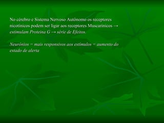 No cérebro e Sistema Nervoso Autônomo os receptores  nicotínicos podem ser ligar aos receptores Muscarínicos  ->  estimulam Proteina G -> série de Efeitos. Neurônios = mais responsivos aos estímulos = aumento do estado de alerta 