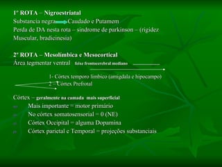 1º ROTA  –  Nigroestriatal  Substancia negra   Caudado e Putamem Perda de DA nesta rota – sindrome de parkinson – (rigidez Muscular, bradicinesia) 2º ROTA – Mesolímbica e Mesocortical Área tegmentar ventral   feixe frontocerebral mediano  ......................... 1- Córtex temporo límbico (amigdala e hipocampo) 2 – Córtex Prefrotal   Córtex –  geralmente na camada  mais superficial Mais importante = motor primário No córtex somatosensorial = 0 (NE) Córtex Occipital = alguma Dopamina Córtex parietal e Temporal = projeções substanciais 
