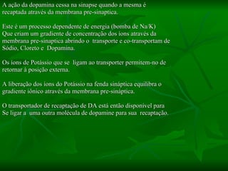 A ação da dopamina cessa na sinapse quando a mesma é  recaptada através da membrana pre-sinaptica.  Este é um processo dependente de energia (bomba de Na/K) Que criam um gradiente de concentração dos íons através da membrana pre-sinaptica abrindo o  transporte e co-transportam de Sódio, Cloreto e  Dopamina.  Os íons de Potássio que se  ligam ao transporter permitem-no de retornar à posição externa.  A liberação dos íons do Potássio na fenda sináptica equilibra o  gradiente iônico através da membrana pre-sináptica. O transportador de recaptação de DA está então disponível para Se ligar a  uma outra molécula de dopamine para sua  recaptação.  