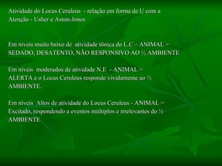 Atividade do Locus Ceruleus  - relação em forma de U com a  Atenção - Usher e Aston-Jones Em níveis muito baixo de  atividade tônica do L.C – ANIMAL = SEDADO, DESATENTO, NÃO RESPONSIVO AO ½ AMBIENTE Em níveis  moderados de atividade N.E  - ANIMAL = ALERTA e o Locus Ceruleus responde vividamente ao ½ AMBIENTE. Em níveis  Altos de atividade do Locus Ceruleus - ANIMAL = Excitado, respondendo a eventos múltiplos e irrelevantes do ½ AMBIENTE 