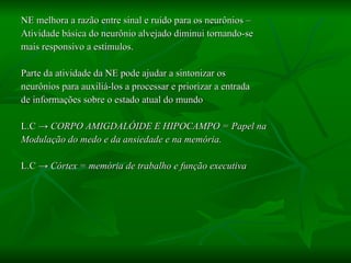 NE melhora a razão entre sinal e ruído para os neurônios –  Atividade básica do neurônio alvejado diminui tornando-se  mais responsivo a estímulos. Parte da atividade da NE pode ajudar a sintonizar os  neurônios para auxiliá-los a processar e priorizar a entrada  de informações sobre o estado atual do mundo L.C  -> CORPO AMIGDALÓIDE E HIPOCAMPO = Papel na  Modulação do medo e da ansiedade e na memória. L.C  -> Córtex = memória de trabalho e função executiva 