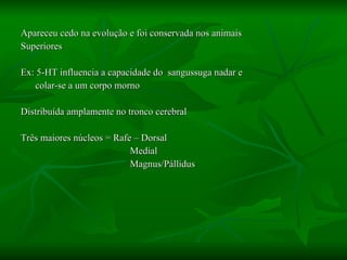 Apareceu cedo na evolução e foi conservada nos animais  Superiores Ex: 5-HT influencia a capacidade do  sangussuga nadar e colar-se a um corpo morno Distribuída amplamente no tronco cerebral Três maiores núcleos = Rafe – Dorsal Medial Magnus/Pállidus  