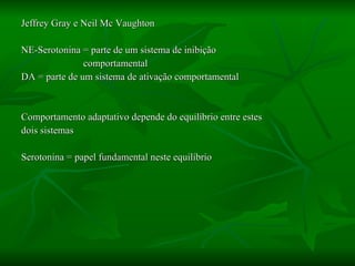 Jeffrey Gray e Neil Mc Vaughton NE-Serotonina = parte de um sistema de inibição  comportamental DA = parte de um sistema de ativação comportamental Comportamento adaptativo depende do equilíbrio entre estes  dois sistemas Serotonina = papel fundamental neste equilíbrio 