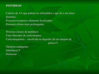 PEPTÍDEOS Cadeias de AA que podem ser difundidos e agir de e em sítios  distantes. Possuem receptores altamente localizados Possuem efeitos mais prolongados Diversas classes de peptídeos Fator liberador de corticitropina Colecistoquinina – envolvida na digestão (tb em ataques de  pânico?) Opiácios endógenos Substância P Ocitocina 