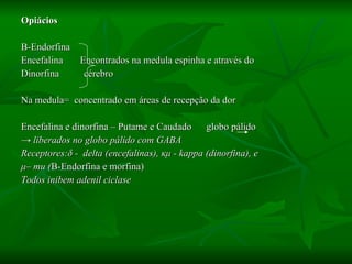 Opiácios Β -Endorfina Encefalina  Encontrados na medula espinha e através do  Dinorfina  cérebro Na medula=  concentrado em áreas de recepção da dor Encefalina e dinorfina – Putame e Caudado  globo pálido  ->  liberados no globo pálido com GABA Receptores: δ  -  delta (encefalinas),  κμ  - kappa (dinorfina), e μ – mu ( Β -Endorfina e morfina)   Todos inibem adenil ciclase 