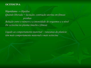 OCITOCINA Hipotálamo  -> Hipófise  Quando liberada = lactação, contração uterina em fêmeas  prenhas Relação entre o número e a intensidade de orgasmos e o nível  De ocitocina no plasma (macho e fêmea) Ligado ao comportamento maternal – ratazanas da planície têm mais comportamento maternal e mais ocitocina 