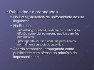 Publicidade e propaganda No Brasil, ausência de uniformidade de uso linguístico Na Europa:  advertising, publicité, reklame ou publicidad  – difusão comercial ou mesmo pública sem fins persuasivos propaganda: difusão com fins persuasivos, normalmente associado à política Acordo semântico: propaganda como publicidade com ofensa ao princípio da impessoalidade 
