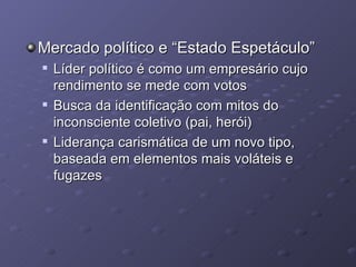 Mercado político e “Estado Espetáculo” Líder político é como um empresário cujo rendimento se mede com votos Busca da identificação com mitos do inconsciente coletivo (pai, herói) Liderança carismática de um novo tipo, baseada em elementos mais voláteis e fugazes 