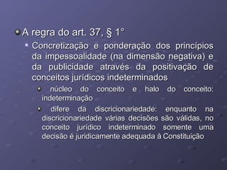 A regra do art. 37, § 1° Concretização e ponderação dos princípios da impessoalidade (na dimensão negativa) e da publicidade através da positivação de conceitos jurídicos indeterminados núcleo do conceito e halo do conceito: indeterminação difere da discricionariedade: enquanto na discricionariedade várias decisões são válidas, no conceito jurídico indeterminado somente uma decisão é juridicamente adequada à Constituição 