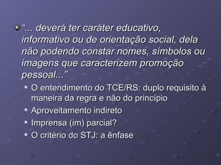 “ ... deverá ter caráter educativo, informativo ou de orientação social, dela não podendo constar nomes, símbolos ou imagens que caracterizem promoção pessoal...” O entendimento do TCE/RS: duplo requisito à maneira da regra e não do princípio Aproveitamento indireto Imprensa (im) parcial? O critério do STJ: a ênfase  