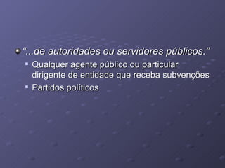 “ ...de autoridades ou servidores públicos.” Qualquer agente público ou particular dirigente de entidade que receba subvenções Partidos políticos 