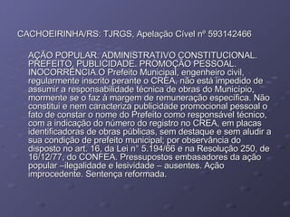 CACHOEIRINHA/RS: TJRGS, Apelação Cível nº 593142466 AÇÃO POPULAR. ADMINISTRATIVO CONSTITUCIONAL. PREFEITO. PUBLICIDADE. PROMOÇÃO PESSOAL. INOCORRÊNCIA.O Prefeito Municipal, engenheiro civil, regularmente inscrito perante o CREA, não está impedido de assumir a responsabilidade técnica de obras do Município, mormente se o faz à margem de remuneração específica. Não constitui e nem caracteriza publicidade promocional pessoal o fato de constar o nome do Prefeito como responsável técnico, com a indicação do número do registro no CREA, em placas identificadoras de obras públicas, sem destaque e sem aludir a sua condição de prefeito municipal; por observância do disposto no art. 16, da Lei n° 5.194/66 e na Resolução 250, de 16/12/77, do CONFEA. Pressupostos embasadores da ação popular –ilegalidade e lesividade – ausentes. Ação improcedente. Sentença reformada. 