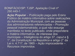 BONIFÁCIO/SP: TJSP, Apelação Cível nº 260.445-1 Ação Popular  – Publicação paga pelo Erário Público de matéria informativa sobre realizações da Administração Municipal, com as pessoas dos administradores referenciadas – Promoção pessoal indemonstrada, a qual não exsurge manifesta no texto publicado, onde prepondera a matéria informativa, de interesse dos munícipes – Inteligência do artigo 37,   caput  e § 1°, da Constituição da República e artigo 2° da Lei n. 4.717, de 1965 – Ação improcedente – Recursos improvidos. 