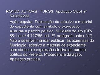 RONDA ALTA/RS - TJRGS, Apelação Cível nº 592059299 Ação popular. Publicação de adesivo e material de expediente com símbolo e expressão alusivas a partido político. Nulidade do ato (CR-88; Lei nº 4.717/65, art. 2º, parágrafo único, “c”). Não é possível mandar publicar, às expensas do Município, adesivo e material de expediente com símbolo e expressão alusiva ao partido político do Prefeito. Procedência da ação. Apelação provida. 